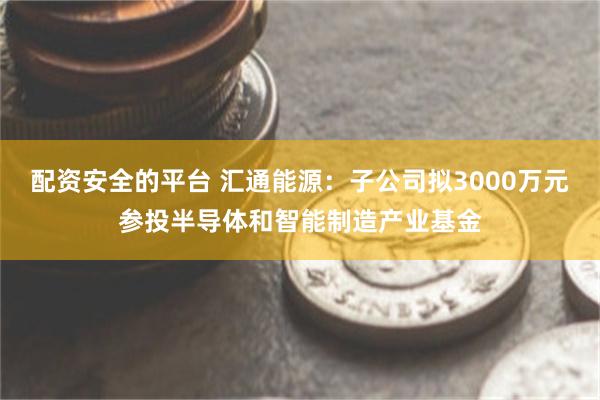 配资安全的平台 汇通能源：子公司拟3000万元参投半导体和智能制造产业基金