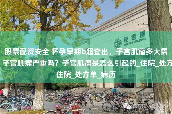 股票配资安全 怀孕早期b超查出，子宫肌瘤多大需要手术，子宫肌瘤严重吗？子宫肌瘤是怎么引起的_住院_处