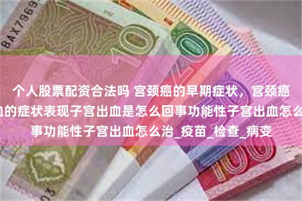 个人股票配资合法吗 宫颈癌的早期症状，宫颈癌能治好吗？子宫出血的症状表现子宫出血是怎么回事功能性子宫