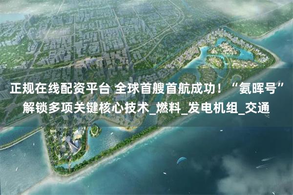 正规在线配资平台 全球首艘首航成功！“氨晖号”解锁多项关键核心技术_燃料_发电机组_交通